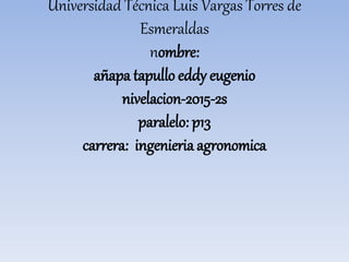 Universidad Técnica Luis Vargas Torres de
Esmeraldas
nombre:
añapa tapullo eddy eugenio
nivelacion-2015-2s
paralelo: p13
carrera: ingenieria agronomica
 