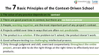 The 7Basic Principles of the Context-Driven School
1.The value of any practice depends on its context.
2.There are good practices in context, but there are no best practices.
3.People, working together, are the most important part of any project’s context.
4.Projects unfold over time in ways that are often not predictable.
5.The product is a solution. If the problem isn’t solved, the product doesn’t work.
6.Good software testing is a challenging intellectual process.
7.Only through judgment and skill, exercised cooperatively throughout the entire
project, are we able to do the right things at the right times to effectively test our
products.
 