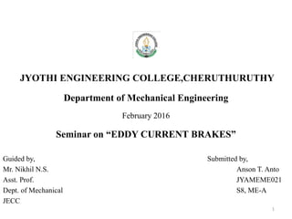 JYOTHI ENGINEERING COLLEGE,CHERUTHURUTHY
Department of Mechanical Engineering
February 2016
Seminar on “EDDY CURRENT BRAKES”
Guided by, Submitted by,
Mr. Nikhil N.S. Anson T. Anto
Asst. Prof. JYAMEME021
Dept. of Mechanical S8, ME-A
JECC
1
 