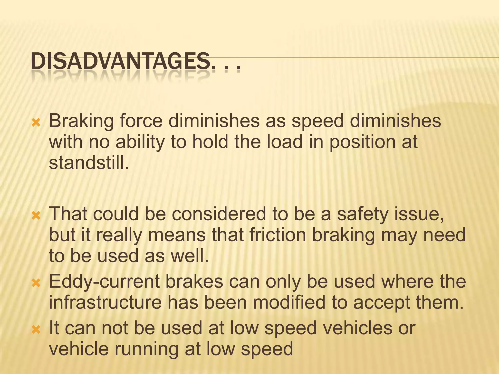 DISADVANTAGES. . .


Braking force diminishes as speed diminishes
with no ability to hold the load in position at
standstill.



That could be considered to be a safety issue,
but it really means that friction braking may need
to be used as well.
Eddy-current brakes can only be used where the
infrastructure has been modified to accept them.
It can not be used at low speed vehicles or
vehicle running at low speed




 
