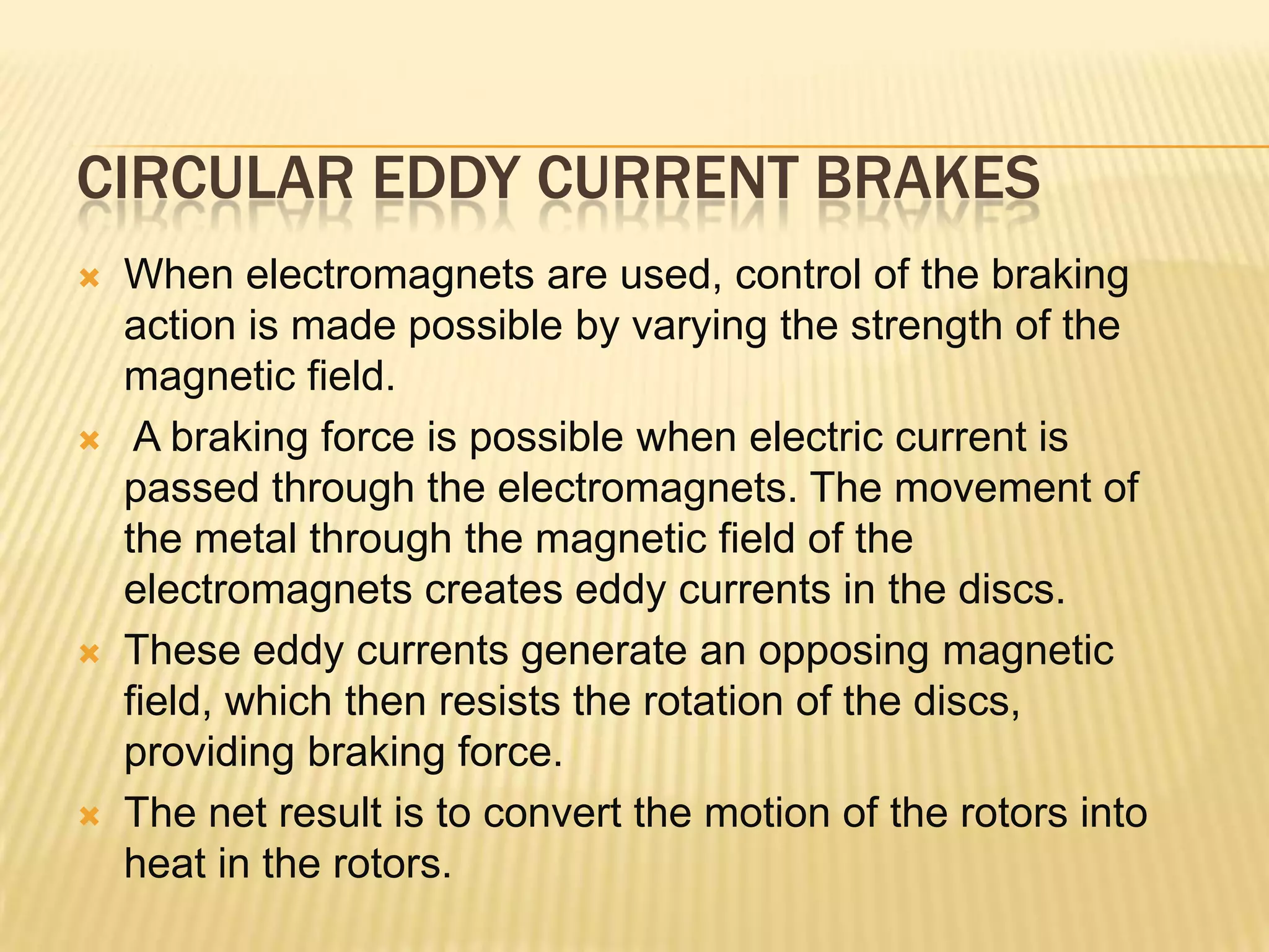 CIRCULAR EDDY CURRENT BRAKES








When electromagnets are used, control of the braking
action is made possible by varying the strength of the
magnetic field.
A braking force is possible when electric current is
passed through the electromagnets. The movement of
the metal through the magnetic field of the
electromagnets creates eddy currents in the discs.
These eddy currents generate an opposing magnetic
field, which then resists the rotation of the discs,
providing braking force.
The net result is to convert the motion of the rotors into
heat in the rotors.

 