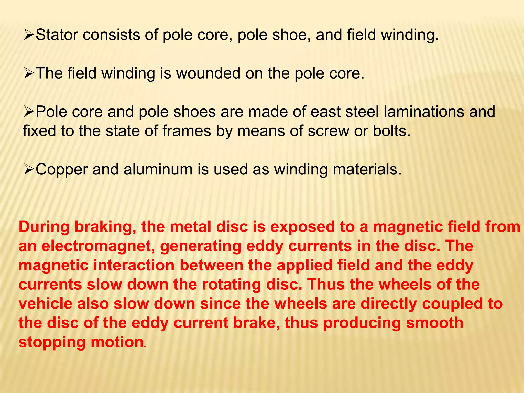 Stator consists of pole core, pole shoe, and field winding.
The field winding is wounded on the pole core.
Pole core and pole shoes are made of east steel laminations and
fixed to the state of frames by means of screw or bolts.
Copper and aluminum is used as winding materials.

During braking, the metal disc is exposed to a magnetic field from
an electromagnet, generating eddy currents in the disc. The
magnetic interaction between the applied field and the eddy
currents slow down the rotating disc. Thus the wheels of the
vehicle also slow down since the wheels are directly coupled to
the disc of the eddy current brake, thus producing smooth
stopping motion.

 