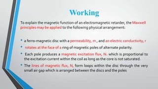 Working
To explain the magnetic function of an electromagnetic retarder, the Maxwell
principles may be applied to the following physical arrangement:
• a ferro-magnetic disc with a permeability, m , and an electric conductivity, r
• rotates at the face of a ring of magnetic poles of alternate polarity.
• Each pole produces a magnetic excitation flux, NO which is proportional to
the excitation current within the coil as long as the core is not saturated.
• The lines of magnetic flux, N, form loops within the disc through the very
small air gap which is arranged between the discs and the poles
 