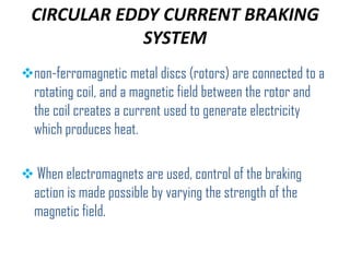 CIRCULAR EDDY CURRENT BRAKING
SYSTEM
non-ferromagnetic metal discs (rotors) are connected to a

rotating coil, and a magnetic field between the rotor and
the coil creates a current used to generate electricity
which produces heat.
 When electromagnets are used, control of the braking

action is made possible by varying the strength of the
magnetic field.

 
