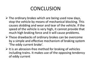 CONCLUSION
 The ordinary brakes which are being used now days,
stop the vehicle by means of mechanical blocking. This
causes skidding and wear and tear of the vehicle. If the
speed of the vehicle is very high, it cannot provide that
much high braking force and it will cause problems.
 These drawbacks of ordinary brakes can be overcome
by a simple and effective mechanism of braking system
'The eddy current brake'.
 It is an abrasion-free method for braking of vehicles
including trains. It makes use of the opposing tendency
of eddy current

 