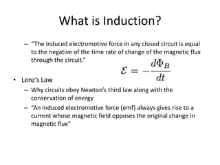 What is Induction?
– “The induced electromotive force in any closed circuit is equal
to the negative of the time rate of change of the magnetic flux
through the circuit.”

• Lenz’s Law
– Why circuits obey Newton’s third law along with the
conservation of energy
– “An induced electromotive force (emf) always gives rise to a
current whose magnetic field opposes the original change in
magnetic flux”

 