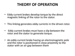 THEORY OF OPERATION
• Eddy current brakes develop torque by the direct
magnetic linking of the rotor to the stator.
• This linking generates eddy currents in the driven rotor.
• Eddy current brakes must have a slip between the
rotor and the stator to generate torque.
• An eddy current brake having an electromagnetic pole
and the rotor is positioned in close proximity to the
stator with an air gap between them

 