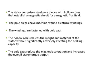  The stator comprises steel pole pieces with hollow cores
that establish a magnetic circuit for a magnetic flux field.

 The pole pieces have machine-wound electrical windings.
 The windings are fastened with pole caps.

 The hollow core reduces the weight and material of the
stator without significantly adversely affecting the braking
capacity.
 The pole caps reduce the magnetic saturation and increases
the overall brake torque output.

 