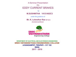 A Seminar Presentation
On
EDDY CURRENT BRAKES
by
M.SUSHMITHA 14121A02C3
under the guidance of
Mr. K. Leleedhar Rao M.Tech.
Assistant professor
DEPARTMENT OF ELECTRICAL AND ELECTRONICS ENGINEERING
SREE VIDYANIKETHAN ENGINEERING COLLEGE
A.RANGAMPET, TIRUPATI – 517 102
INDIA
2017 - 2018
 