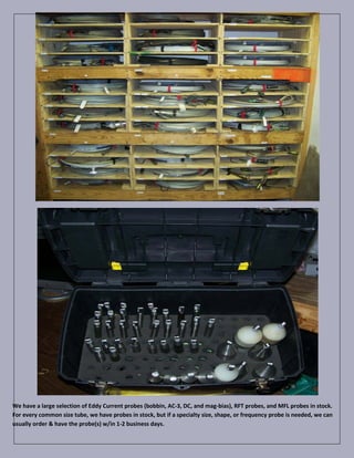 We have a large selection of Eddy Current probes (bobbin, AC-3, DC, and mag-bias), RFT probes, and MFL probes in stock.
For every common size tube, we have probes in stock, but if a specialty size, shape, or frequency probe is needed, we can
usually order & have the probe(s) w/in 1-2 business days.
 