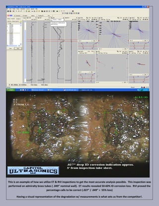 This is an example of how we utilize ET & RVI inspections to get the most accurate analysis possible. This inspection was
performed on admiralty brass tubes ( .049” nominal wall). ET results revealed 50-60% ID corrosion loss. RVI proved the
                               percentage calls to be correct (.027” / .049” = 55% loss)

       Having a visual representation of the degradation w/ measurements is what sets us from the competitor!.
 