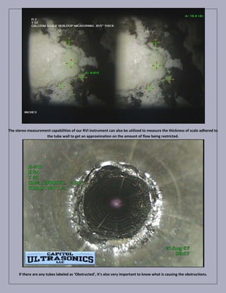 The stereo measurement capabilities of our RVI instrument can also be utilized to measure the thickness of scale adhered to
                    the tube wall to get an approximation on the amount of flow being restricted.




      If there are any tubes labeled as ‘Obstructed’, it’s also very important to know what is causing the obstructions.
 