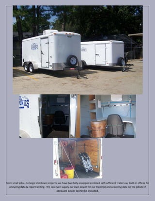 From small jobs… to large shutdown projects, we have two fully equipped enclosed self-sufficient trailers w/ built-in offices for
   analyzing data & report writing. We can even supply our own power for our trailer(s) and acquiring data on the jobsite if
                                            adequate power cannot be provided.
 
