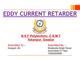B.S.F Polytechnic, C.S.M.T
Tekanpur, Gwalior
EDDY CURRENT RETARDER
Submitted To :- Submitted By :-
Durgesh, Sir. Shailendra Singh Tomar
Automobile 2nd Year
14042A03048
 