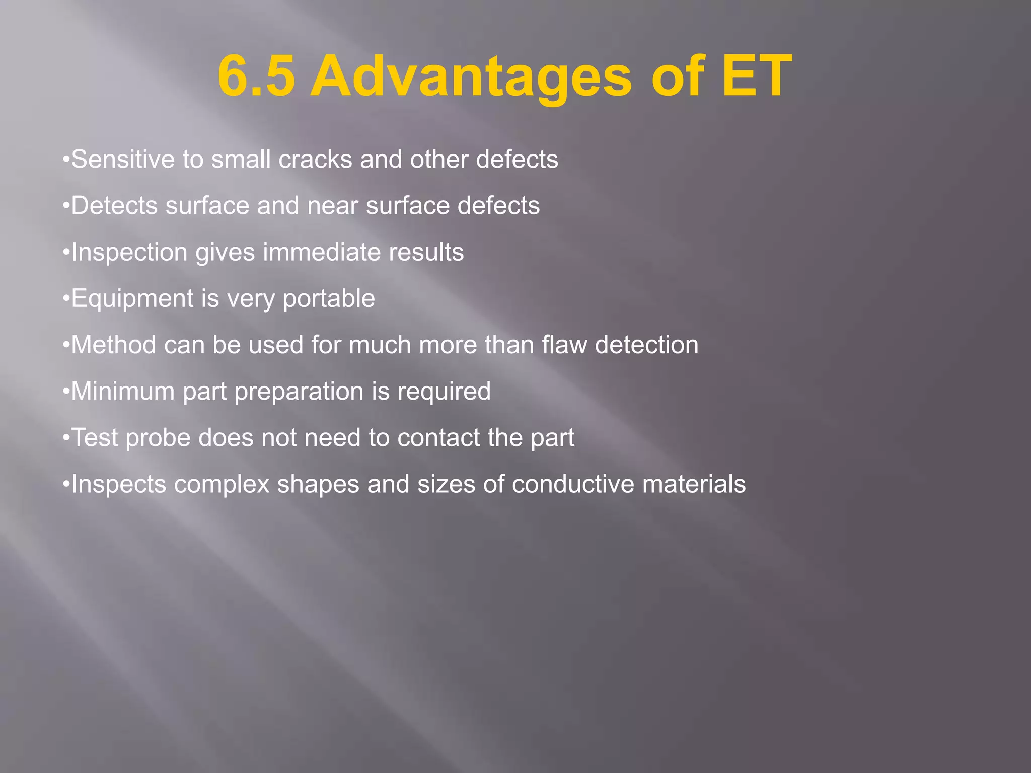 •Sensitive to small cracks and other defects
•Detects surface and near surface defects
•Inspection gives immediate results
•Equipment is very portable
•Method can be used for much more than flaw detection
•Minimum part preparation is required
•Test probe does not need to contact the part
•Inspects complex shapes and sizes of conductive materials
6.5 Advantages of ET
 