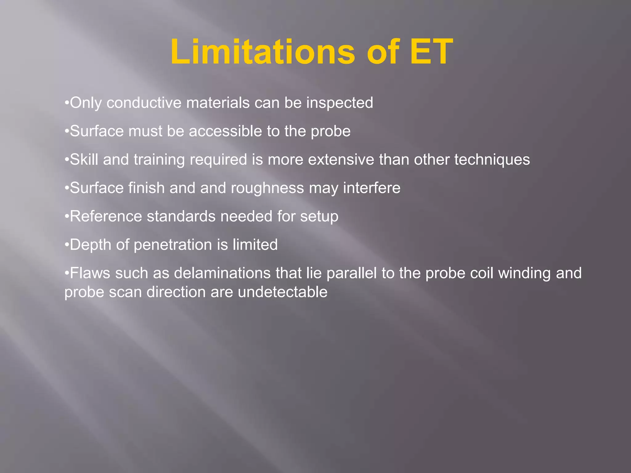 •Only conductive materials can be inspected
•Surface must be accessible to the probe
•Skill and training required is more extensive than other techniques
•Surface finish and and roughness may interfere
•Reference standards needed for setup
•Depth of penetration is limited
•Flaws such as delaminations that lie parallel to the probe coil winding and
probe scan direction are undetectable
Limitations of ET
 