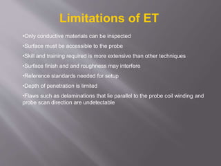 •Only conductive materials can be inspected
•Surface must be accessible to the probe
•Skill and training required is more extensive than other techniques
•Surface finish and and roughness may interfere
•Reference standards needed for setup
•Depth of penetration is limited
•Flaws such as delaminations that lie parallel to the probe coil winding and
probe scan direction are undetectable
Limitations of ET
 