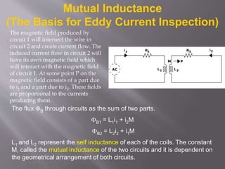 Mutual Inductance
(The Basis for Eddy Current Inspection)
The flux B through circuits as the sum of two parts.
B1 = L1i1 + i2M
B2 = L2i2 + i1M
L1 and L2 represent the self inductance of each of the coils. The constant
M, called the mutual inductance of the two circuits and it is dependent on
the geometrical arrangement of both circuits.
The magnetic field produced by
circuit 1 will intersect the wire in
circuit 2 and create current flow. The
induced current flow in circuit 2 will
have its own magnetic field which
will interact with the magnetic field
of circuit 1. At some point P on the
magnetic field consists of a part due
to i1 and a part due to i2. These fields
are proportional to the currents
producing them.
 