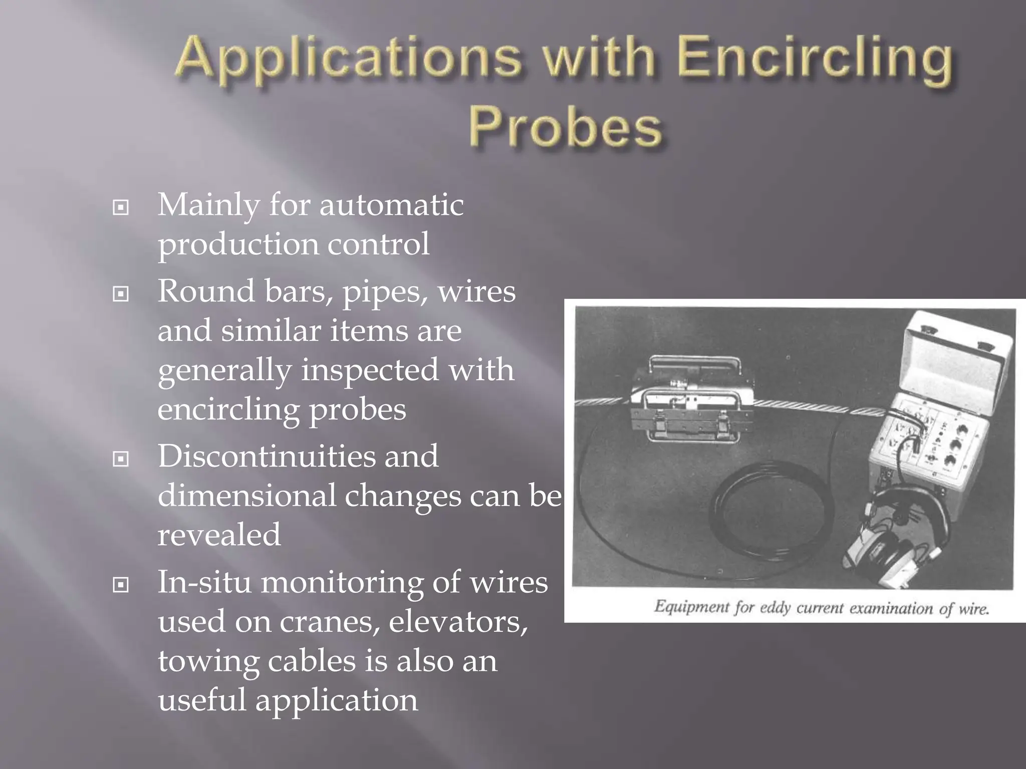  Mainly for automatic
production control
 Round bars, pipes, wires
and similar items are
generally inspected with
encircling probes
 Discontinuities and
dimensional changes can be
revealed
 In-situ monitoring of wires
used on cranes, elevators,
towing cables is also an
useful application
 