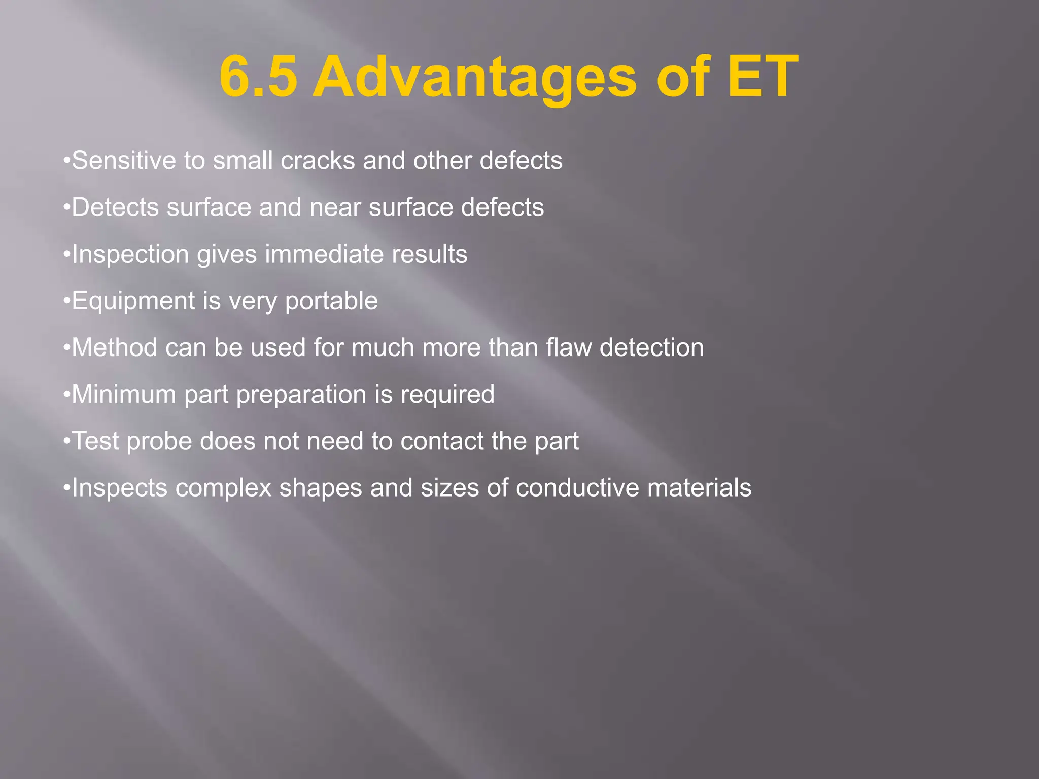 •Sensitive to small cracks and other defects
•Detects surface and near surface defects
•Inspection gives immediate results
•Equipment is very portable
•Method can be used for much more than flaw detection
•Minimum part preparation is required
•Test probe does not need to contact the part
•Inspects complex shapes and sizes of conductive materials
6.5 Advantages of ET
 