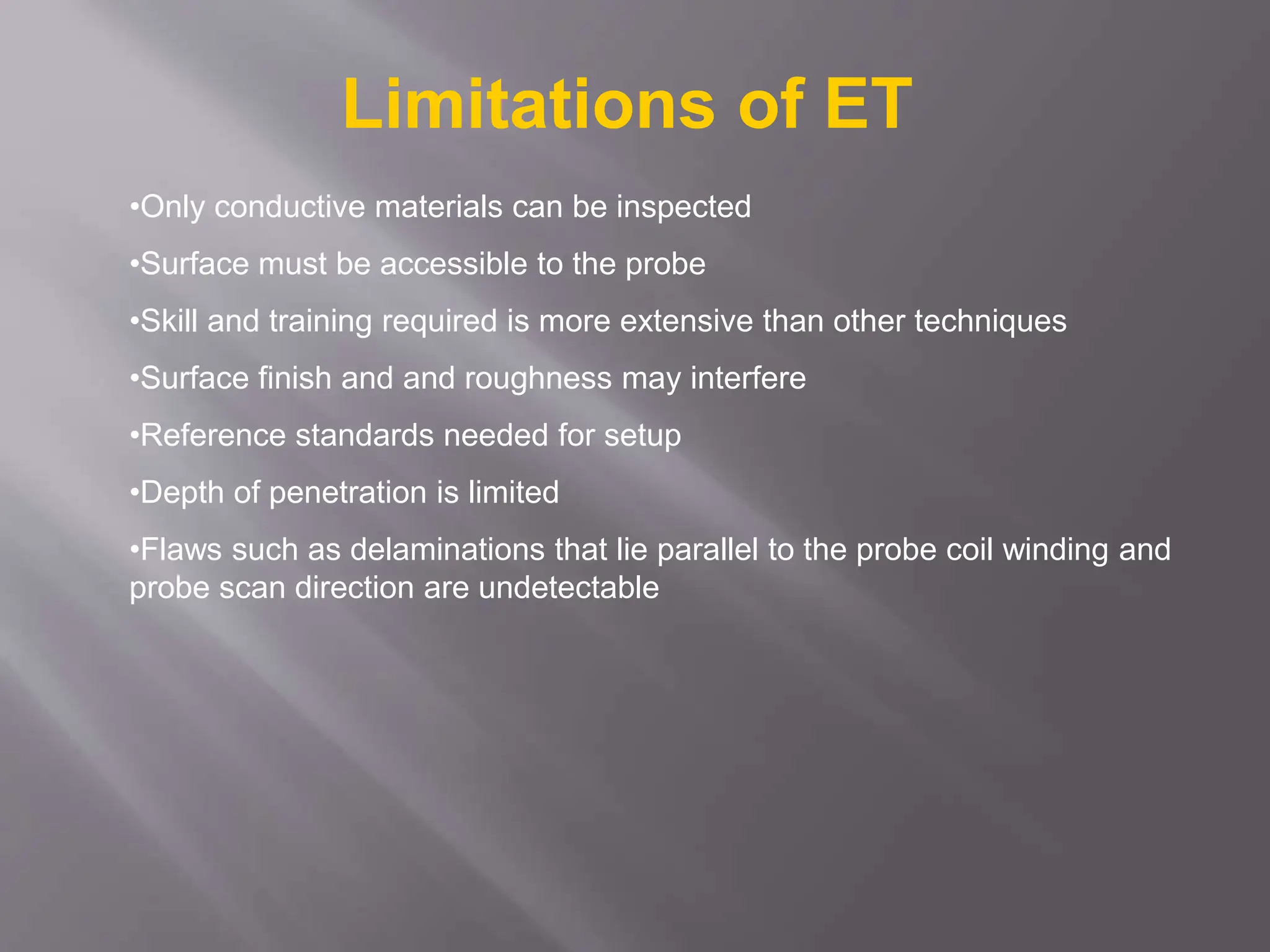 •Only conductive materials can be inspected
•Surface must be accessible to the probe
•Skill and training required is more extensive than other techniques
•Surface finish and and roughness may interfere
•Reference standards needed for setup
•Depth of penetration is limited
•Flaws such as delaminations that lie parallel to the probe coil winding and
probe scan direction are undetectable
Limitations of ET
 