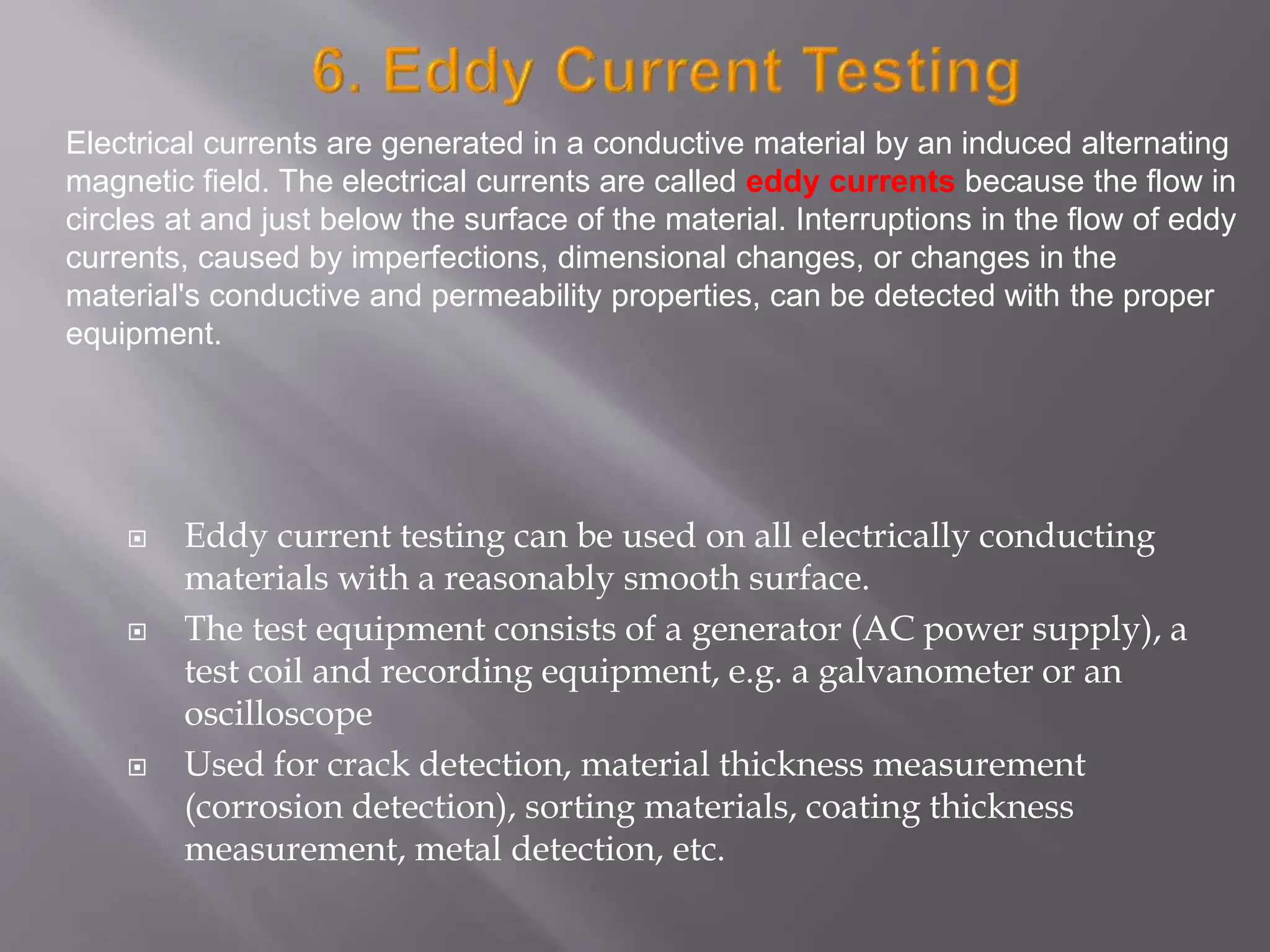  Eddy current testing can be used on all electrically conducting
materials with a reasonably smooth surface.
 The test equipment consists of a generator (AC power supply), a
test coil and recording equipment, e.g. a galvanometer or an
oscilloscope
 Used for crack detection, material thickness measurement
(corrosion detection), sorting materials, coating thickness
measurement, metal detection, etc.
Electrical currents are generated in a conductive material by an induced alternating
magnetic field. The electrical currents are called eddy currents because the flow in
circles at and just below the surface of the material. Interruptions in the flow of eddy
currents, caused by imperfections, dimensional changes, or changes in the
material's conductive and permeability properties, can be detected with the proper
equipment.
 