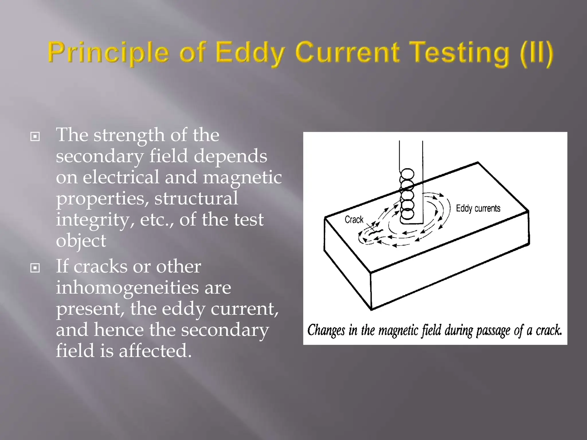 The strength of the
secondary field depends
on electrical and magnetic
properties, structural
integrity, etc., of the test
object
 If cracks or other
inhomogeneities are
present, the eddy current,
and hence the secondary
field is affected.
 