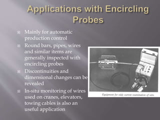  Mainly for automatic
production control
 Round bars, pipes, wires
and similar items are
generally inspected with
encircling probes
 Discontinuities and
dimensional changes can be
revealed
 In-situ monitoring of wires
used on cranes, elevators,
towing cables is also an
useful application
 