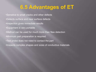 •Sensitive to small cracks and other defects
•Detects surface and near surface defects
•Inspection gives immediate results
•Equipment is very portable
•Method can be used for much more than flaw detection
•Minimum part preparation is required
•Test probe does not need to contact the part
•Inspects complex shapes and sizes of conductive materials
6.5 Advantages of ET
 