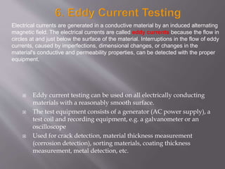  Eddy current testing can be used on all electrically conducting
materials with a reasonably smooth surface.
 The test equipment consists of a generator (AC power supply), a
test coil and recording equipment, e.g. a galvanometer or an
oscilloscope
 Used for crack detection, material thickness measurement
(corrosion detection), sorting materials, coating thickness
measurement, metal detection, etc.
Electrical currents are generated in a conductive material by an induced alternating
magnetic field. The electrical currents are called eddy currents because the flow in
circles at and just below the surface of the material. Interruptions in the flow of eddy
currents, caused by imperfections, dimensional changes, or changes in the
material's conductive and permeability properties, can be detected with the proper
equipment.
 