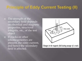  The strength of the
secondary field depends
on electrical and magnetic
properties, structural
integrity, etc., of the test
object
 If cracks or other
inhomogeneities are
present, the eddy current,
and hence the secondary
field is affected.
 