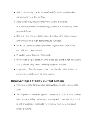● Helps to identify cracks as small as 0.5mm located on the
surface and near the surface.
● Able to identify flaws over several layers, including
non-conductive surface coatings, without interference from
planar defects.
● Being a non-contact technique, it enables the inspection of
underwater and high-temperature surfaces.
● It can be used successfully on test objects with physically
complicated geometries.
● Provides instantaneous feedback
● Involves short preparation time since couplant is not necessary
and surfaces only need to be lightly pre-cleaned
● Inspection of uniform parts, such as wheels, boiler tubes, or
aero engine disks, can be automated.
Disadvantages of Eddy Current Testing
● Eddy current testing can be used with conductive materials
only.
● Testing welds in ferromagnetic materials is difficult due to their
high susceptibility to changes in magnetic permeability, but it
is not impossible, thanks to new digital fault detectors and
probe designs.
 