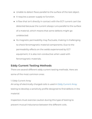 ● Unable to detect flaws parallel to the surface of the test object.
● It requires a power supply to function.
● A flaw that isn't directly in contact with the ECT current can't be
detected because the current always runs parallel to the surface
of a material, which means that some defects might go
undetected.
● Its magnetic permeability may fluctuate, making it challenging
to check ferromagnetic material components. Due to the
permeability effects on the welds experienced by ECT
equipment, it is also non-conductive when used with
ferromagnetic materials.
Eddy Current Testing Methods
There are several different eddy current testing methods. Here are
some of the most common ones:
1. Eddy Current Array
An array of electrically charged coils is used in Eddy Current Array
testing to develop a sensitivity profile designed to find defects in the
material.
Inspectors must exercise caution during this type of testing to
prevent mutual inductance between the different coils.
 