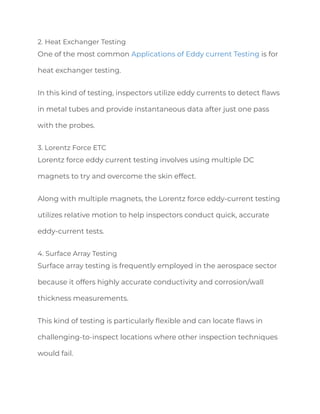 2. Heat Exchanger Testing
One of the most common Applications of Eddy current Testing is for
heat exchanger testing.
In this kind of testing, inspectors utilize eddy currents to detect flaws
in metal tubes and provide instantaneous data after just one pass
with the probes.
3. Lorentz Force ETC
Lorentz force eddy current testing involves using multiple DC
magnets to try and overcome the skin effect.
Along with multiple magnets, the Lorentz force eddy-current testing
utilizes relative motion to help inspectors conduct quick, accurate
eddy-current tests.
4. Surface Array Testing
Surface array testing is frequently employed in the aerospace sector
because it offers highly accurate conductivity and corrosion/wall
thickness measurements.
This kind of testing is particularly flexible and can locate flaws in
challenging-to-inspect locations where other inspection techniques
would fail.
 
