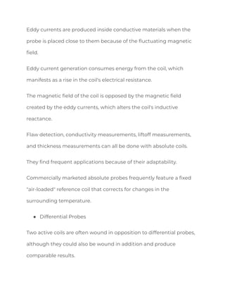 Eddy currents are produced inside conductive materials when the
probe is placed close to them because of the fluctuating magnetic
field.
Eddy current generation consumes energy from the coil, which
manifests as a rise in the coil's electrical resistance.
The magnetic field of the coil is opposed by the magnetic field
created by the eddy currents, which alters the coil's inductive
reactance.
Flaw detection, conductivity measurements, liftoff measurements,
and thickness measurements can all be done with absolute coils.
They find frequent applications because of their adaptability.
Commercially marketed absolute probes frequently feature a fixed
"air-loaded" reference coil that corrects for changes in the
surrounding temperature.
● Differential Probes
Two active coils are often wound in opposition to differential probes,
although they could also be wound in addition and produce
comparable results.
 