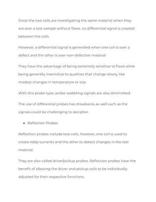 Since the two coils are investigating the same material when they
are over a test sample without flaws, no differential signal is created
between the coils.
However, a differential signal is generated when one coil is over a
defect and the other is over non-defective material.
They have the advantage of being extremely sensitive to flaws while
being generally insensitive to qualities that change slowly, like
modest changes in temperature or size.
With this probe type, probe wobbling signals are also diminished.
The use of differential probes has drawbacks as well such as the
signals could be challenging to decipher.
● Reflection Probes
Reflection probes include two coils, however, one coil is used to
create eddy currents and the other to detect changes in the test
material.
They are also called driver/pickup probes. Reflection probes have the
benefit of allowing the driver and pickup coils to be individually
adjusted for their respective functions.
 
