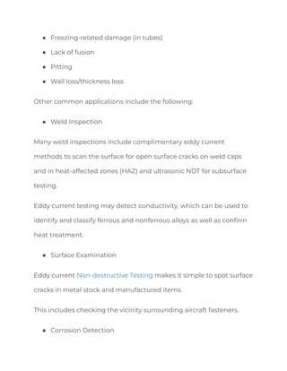 ● Freezing-related damage (in tubes)
● Lack of fusion
● Pitting
● Wall loss/thickness loss
Other common applications include the following:
● Weld Inspection
Many weld inspections include complimentary eddy current
methods to scan the surface for open surface cracks on weld caps
and in heat-affected zones (HAZ) and ultrasonic NDT for subsurface
testing.
Eddy current testing may detect conductivity, which can be used to
identify and classify ferrous and nonferrous alloys as well as confirm
heat treatment.
● Surface Examination
Eddy current Non-destructive Testing makes it simple to spot surface
cracks in metal stock and manufactured items.
This includes checking the vicinity surrounding aircraft fasteners.
● Corrosion Detection
 