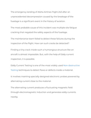 The emergency landing of Aloha Airlines Flight 243 after an
unprecedented decompression caused by the breakage of the
fuselage is a significant event in the history of aviation.
The most probable cause of this incident was multiple site fatigue
cracking that negated the safety aspects of the fuselage.
The maintenance team failed to detect these failures during the
inspection of the flight. How can such cracks be detected?
Finding a tiny crack inside such a humongous structure like an
aircraft is almost impossible. But, with the help of Eddy current
inspection, it is possible.
Eddy Current Testing is one of the most widely used Non-destructive
Testing techniques to detect flaws or defects inside a material.
It involves inserting specially designed electronic probes powered by
alternating current close to the material.
The alternating current produces a fluctuating magnetic field
through electromagnetic induction and generates eddy currents
nearby.
 