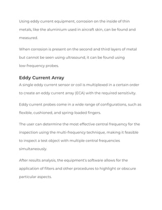 Using eddy current equipment, corrosion on the inside of thin
metals, like the aluminium used in aircraft skin, can be found and
measured.
When corrosion is present on the second and third layers of metal
but cannot be seen using ultrasound, it can be found using
low-frequency probes.
Eddy Current Array
A single eddy current sensor or coil is multiplexed in a certain order
to create an eddy current array (ECA) with the required sensitivity.
Eddy current probes come in a wide range of configurations, such as
flexible, cushioned, and spring-loaded fingers.
The user can determine the most effective central frequency for the
inspection using the multi-frequency technique, making it feasible
to inspect a test object with multiple central frequencies
simultaneously.
After results analysis, the equipment's software allows for the
application of filters and other procedures to highlight or obscure
particular aspects.
 