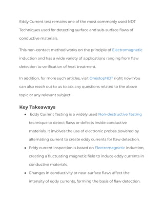 Eddy Current test remains one of the most commonly used NDT
Techniques used for detecting surface and sub-surface flaws of
conductive materials.
This non-contact method works on the principle of Electromagnetic
induction and has a wide variety of applications ranging from flaw
detection to verification of heat treatment.
In addition, for more such articles, visit OnestopNDT right now! You
can also reach out to us to ask any questions related to the above
topic or any relevant subject.
Key Takeaways
● Eddy Current Testing is a widely used Non-destructive Testing
technique to detect flaws or defects inside conductive
materials. It involves the use of electronic probes powered by
alternating current to create eddy currents for flaw detection.
● Eddy current inspection is based on Electromagnetic induction,
creating a fluctuating magnetic field to induce eddy currents in
conductive materials.
● Changes in conductivity or near-surface flaws affect the
intensity of eddy currents, forming the basis of flaw detection.
 