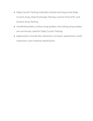 ● Eddy Current Testing methods include techniques like Eddy
Current Array, Heat Exchanger Testing, Lorentz Force ETC, and
Surface Array Testing.
● Handheld probes, surface array probes, and tubing array probes
are commonly used for Eddy Current Testing.
● Applications include flaw detection, corrosion assessment, weld
inspection, and material classification.
 