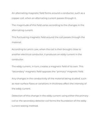 An alternating magnetic field forms around a conductor, such as a
copper coil, when an alternating current passes through it.
The magnitude of this field varies according to the changes in the
alternating current.
This fluctuating magnetic field around the coil passes through the
material.
According to Lenz's Law, when the coil is then brought close to
another electrical conductor, it produces an eddy current in the
conductor.
The eddy current, in turn, creates a magnetic field of its own. This
"secondary" magnetic field opposes the "primary" magnetic field.
Any changes in the conductivity of the material being studied, such
as near-surface flaws or variations in thickness affect the intensity of
the eddy current.
Detection of this change in the eddy current using either the primary
coil or the secondary detector coil forms the foundation of the eddy
current testing method.
 