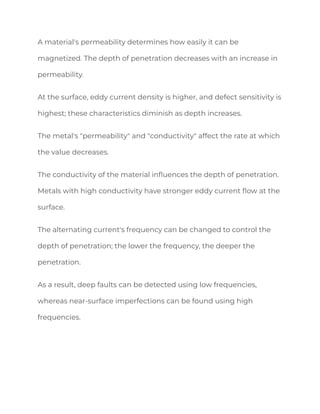 A material's permeability determines how easily it can be
magnetized. The depth of penetration decreases with an increase in
permeability.
At the surface, eddy current density is higher, and defect sensitivity is
highest; these characteristics diminish as depth increases.
The metal's "permeability" and "conductivity" affect the rate at which
the value decreases.
The conductivity of the material influences the depth of penetration.
Metals with high conductivity have stronger eddy current flow at the
surface.
The alternating current's frequency can be changed to control the
depth of penetration; the lower the frequency, the deeper the
penetration.
As a result, deep faults can be detected using low frequencies,
whereas near-surface imperfections can be found using high
frequencies.
 