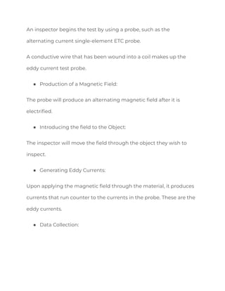 An inspector begins the test by using a probe, such as the
alternating current single-element ETC probe.
A conductive wire that has been wound into a coil makes up the
eddy current test probe.
● Production of a Magnetic Field:
The probe will produce an alternating magnetic field after it is
electrified.
● Introducing the field to the Object:
The inspector will move the field through the object they wish to
inspect.
● Generating Eddy Currents:
Upon applying the magnetic field through the material, it produces
currents that run counter to the currents in the probe. These are the
eddy currents.
● Data Collection:
 