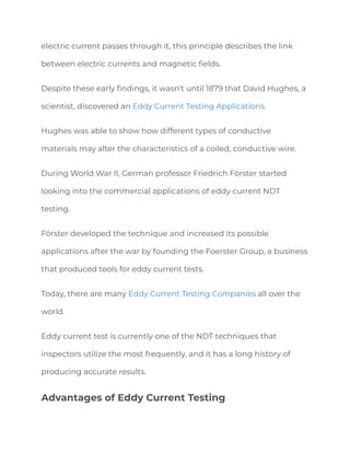 electric current passes through it, this principle describes the link
between electric currents and magnetic fields.
Despite these early findings, it wasn't until 1879 that David Hughes, a
scientist, discovered an Eddy Current Testing Applications.
Hughes was able to show how different types of conductive
materials may alter the characteristics of a coiled, conductive wire.
During World War II, German professor Friedrich Förster started
looking into the commercial applications of eddy current NDT
testing.
Förster developed the technique and increased its possible
applications after the war by founding the Foerster Group, a business
that produced tools for eddy current tests.
Today, there are many Eddy Current Testing Companies all over the
world.
Eddy current test is currently one of the NDT techniques that
inspectors utilize the most frequently, and it has a long history of
producing accurate results.
Advantages of Eddy Current Testing
 