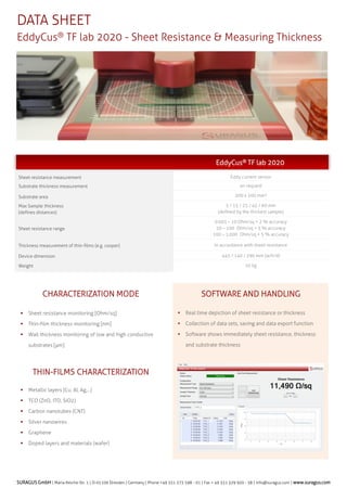 DATA SHEET
EddyCus? TF map 4040SR C Sheet Resistance Mapper

EddyCus? TF map 4040SR
Sheet resistance measurement
Substrate thickness measurement
Scanning area

Non-contact eddy current sensor
On request
400 x 400 mm?

Max Sample thickness
(defines distances)

5 / 15 / 25 / 45 / 60
(defined by the thickest sample)

Sheet resistance range

0.001 C 10 Ohm/sq < 2 % accuracy
10 C 100 Ohm/sq < 3 % accuracy
100 C 1,000 Ohm/sq < 5 % accuracy

Scanning time @ 1mm measurement pitch

100 x 100 mm? less than 3 minutes
200 x 200 mm? less than 5 minutes
400 x 400 mm? less than 15 minutes

Thickness measurement of thin-films (e.g. cooper)

In accordance with sheet resistance

Sample rate

3,000 samples per second

Scanning Speed

200 mm /s

Scanning pitch

0,025 C 2,5 mm

Device dimension
Height of work area
Weight

750 / 1,090 / 1,140 mm (w/h/d)
780 mm
65 kg

SHEET RESISTANCE ANALYZER
?

Easy to use software for configuration and data review

?

Graphical display of mapping

?

Review of histograms

?

Comprehensive tools perform details data analysis

?

Various export functions

?

Evaluation with color coding

?

Extensive filtering capabilities

SURAGUS GmbH | Maria-Reiche-Str. 1 | D-01109 Dresden | Germany | Phone +49 351 273 598 - 01 | Fax + 49 351 329 920 - 58 | info@suragus.com | www.suragus.com

 