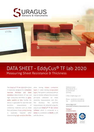 DATA SHEET - EddyCus® TF map 4040SR
Sheet Resistance Mapper

The EddyCus® TF map 4040SR is a

for

system for fast mapping of sheet

specific applications. If required, the

resistance or layer thickness of various

system comes with adapted parameter

conductive materials. The system allows

sets for defining the scan area for each

a

impedance

tested material. The system is easy to

spectroscopy for high spatial resolution

handle and supported by user-friendly

mapping of resistive and dielectric

software for fast real-time evaluation.

properties.

conduct

The device comes with pre-configured

significantly

parameter sets for different testing

applications

tasks. Hence users can quickly obtain

fast,

user-friendly

It

enables

measurements,

which

expands

its

field

of

to

various

material

sheet

of thicker thin-film on glass, wafer and
foils. The device uses sensors sets with

SURAGUS GmbH
Maria-Reiche-Str. 1
01109 Dresden
Germany
E-Mail: info@suragus.com
Phone: +49 (0) 351 273 598 01
Fax:
+49 (0) 351 329 920 58
www.suragus.com
www.sheet-resistance-measurement.com
Testing of
conductive layers.

without specific knowledge on the
technology.

sensitivities

and

spatial

resolutions, which could be customized

mapping

and

allowing to monitor quality parameters

different

resistance

systems

results

Certified
ISO 9001

 