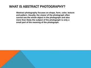 WHAT IS ABSTRACT PHOTOGRAPHY? 
Abstract photography focuses on shape, form, color, texture 
and pattern. Usually, the viewer of the photograph often 
cannot see the whole object in the photograph and also 
more than likely the subject of the photograph is only a 
small part of the meaning of the photograph. 
 