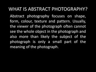 WHAT IS ABSTRACT PHOTOGRAPHY?
Abstract photography focuses on shape,
form, colour, texture and pattern. Usually,
the viewer of the photograph often cannot
see the whole object in the photograph and
also more than likely the subject of the
photograph is only a small part of the
meaning of the photograph.
 