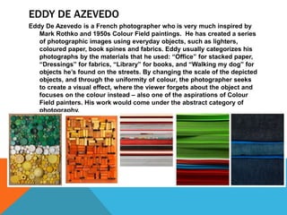 EDDY DE AZEVEDO
Eddy De Azevedo is a French photographer who is very much inspired by
Mark Rothko and 1950s Colour Field paintings. He has created a series
of photographic images using everyday objects, such as lighters,
coloured paper, book spines and fabrics. Eddy usually categorizes his
photographs by the materials that he used: “Office” for stacked paper,
“Dressings” for fabrics, “Library” for books, and “Walking my dog” for
objects he’s found on the streets. By changing the scale of the depicted
objects, and through the uniformity of colour, the photographer seeks
to create a visual effect, where the viewer forgets about the object and
focuses on the colour instead – also one of the aspirations of Colour
Field painters. His work would come under the abstract category of
photography.
 